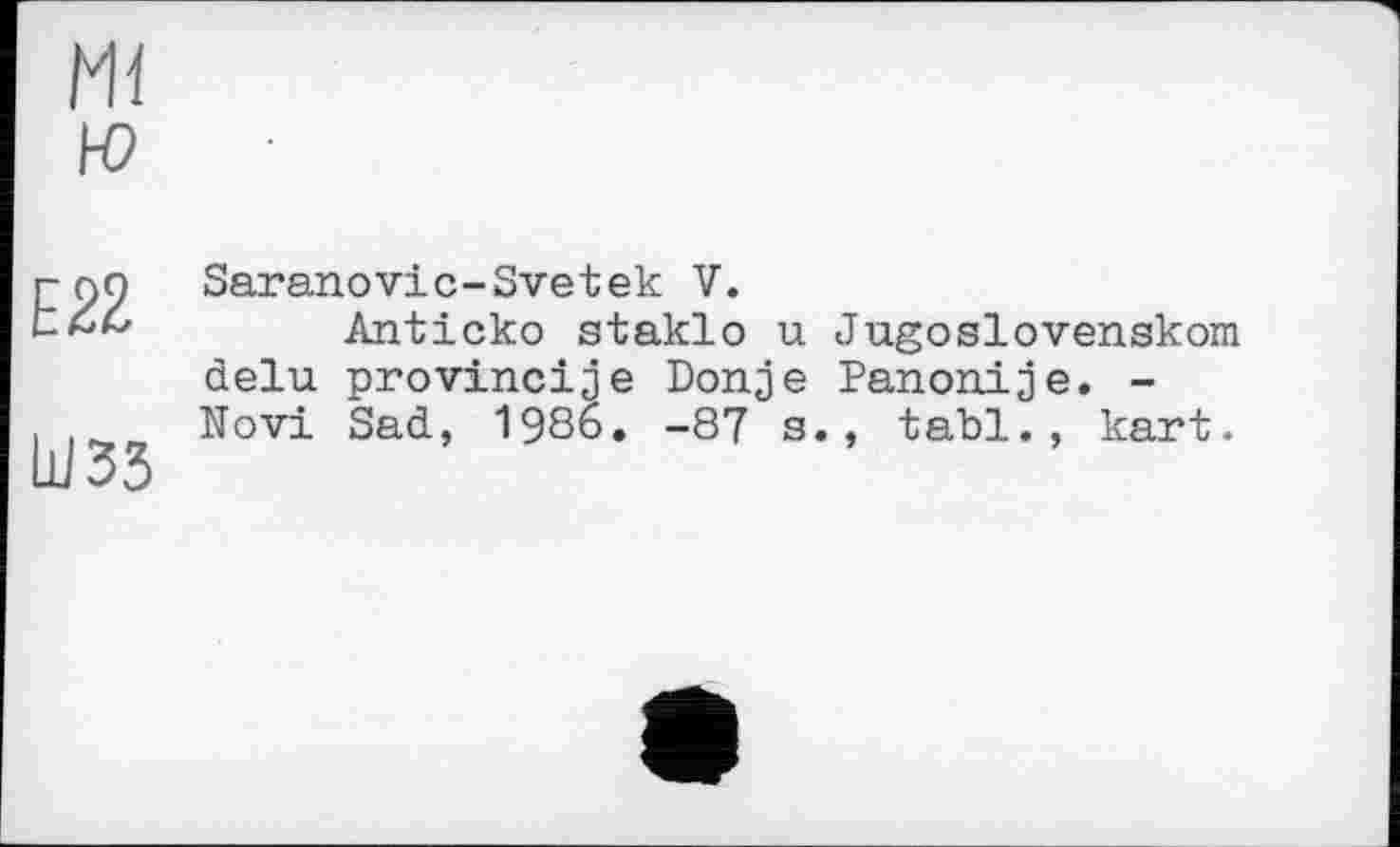 ﻿Ml н?
E22
ШЗЗ
Saranovic-Svetek V.
Anticko staklo u Jugoslovenskom delu provincije Donje Panonije. -Novi Sad, 1986. -87 s., tabl., kart.